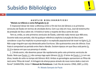 Subsídio Bibliológico
Pr. Moisés Sampaio de Paula
44
A U X Í L I O B I B L I O G R Á F I C O I
"Moisés na Infância e como Refugiado (1-2)
É impossível deixar de notar a diferença entre o fim do livro de Gênesis e os primeiros
versículos de Êxodo em termos de atividade divina. Com sua vida em risco, José dá testemunho
da proteção de Deus sobre ele. A história é tanto a respeito de Deus como de José.
Tem-se, então, os sete primeiros versículos de Êxodo, cobrindo nada menos que 400 anos.
Durante todo esse período, não há qualquer referência explícita à atuação de Deus (sem
considerar o que fica implícito na preservação e na explosão populacional de Israel no Egito (1.7).
Não surge ninguém que seja destacado pelas Escrituras. São quatrocentos anos de silêncio. Esse
hiato é comparável ao período entre Noé e Abraão. Existem épocas em que Deus está perto (Is
55.5) e épocas em que sua presença é velada.
[...] Ainda assim, não devemos passar tão rapidamente pelos sete primeiros versículos de
Êxodo. Note que Êxodo 1.1 não começa logo após Gênesis 50.26. O leitor de Êxodo 1.1 é em vez
disso, levado de volta no tempo até Gênesis 46.8. Ambas as genealogias apresentam os filhos de
Jacó como 'filhos de Israel'. A linhagem da aliança passa através do novo nome dado a Jacó em
Peniel" (HAMILTON, Victor P. Manual do Pentateuco. 2.ed. Rio de Janeiro: CPAD, 2007, p.155).
 