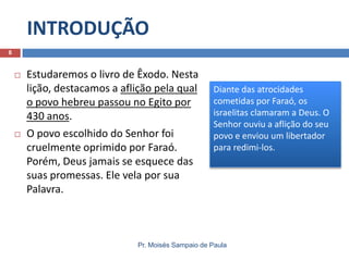 INTRODUÇÃO
Pr. Moisés Sampaio de Paula
8
 Estudaremos o livro de Êxodo. Nesta
lição, destacamos a aflição pela qual
o povo hebreu passou no Egito por
430 anos.
 O povo escolhido do Senhor foi
cruelmente oprimido por Faraó.
Porém, Deus jamais se esquece das
suas promessas. Ele vela por sua
Palavra.
Diante das atrocidades
cometidas por Faraó, os
israelitas clamaram a Deus. O
Senhor ouviu a aflição do seu
povo e enviou um libertador
para redimi-los.
 