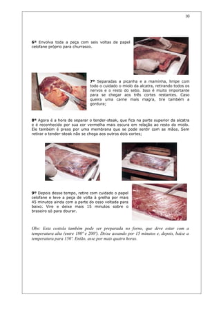 6º Envolva toda a peça com seis voltas de papel
celofane próprio para churrasco.
7º Separadas a picanha e a maminha, limpe com
todo o cuidado o miolo da alcatra, retirando todos os
nervos e o resto do sebo. Isso é muito importante
para se chegar aos três cortes restantes. Caso
queira uma carne mais magra, tire também a
gordura;
8º Agora é a hora de separar o tender-steak, que fica na parte superior da alcatra
e é reconhecido por sua cor vermelha mais escura em relação ao resto do miolo.
Ele também é preso por uma membrana que se pode sentir com as mãos. Sem
retirar o tender-steak não se chega aos outros dois cortes;
9º Depois desse tempo, retire com cuidado o papel
celofane e leve a peça de volta à grelha por mais
45 minutos ainda com a parte do osso voltada para
baixo. Vire e deixe mais 15 minutos sobre o
braseiro só para dourar.
Obs: Esta costela também pode ser preparada no forno, que deve estar com a
temperatura alta (entre 180º e 200º). Deixe assando por 15 minutos e, depois, baixe a
temperatura para 150º. Então, asse por mais quatro horas.
10
 