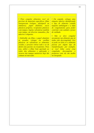 Não Entre Em Fria
• Para congelar alimentos você vai
precisar de materiais específicos: filme
transparente (rolopac, plastipack ou
similares), papel alumínio, sacos
plásticos próprios, recipientes plásticos
com tampa e tigelas refratárias também
com tampa, em diversos tamanhos, fita
adesiva e etiquetas.
• Embrulhe em filme e papel alumínio
os assados, coloque em vasilhas
plásticas ou refratárias os alimentos
cozidos, e procure retirar todo o ar de
dentro dos pacotes ou recipientes. Para
isso, utilize o filme bem apertado ao
redor dos alimentos e aplicando o
recurso das tampas maleáveis hoje tão
comuns no mercado.
• Em seguida, coloque uma
etiqueta adesiva identificando
o tipo de alimento contido
naquela embalagem e a data
do congelamento para poder
controlar com cuidado o prazo
de validade.
• Não se deve congelar
novamente um alimento que já
tenha sido descongelado. Isso
só pode ser feito se o alimento
passou por algum tipo de
transformação: por exemplo,
se você tinha carne crua
congelada, descongelou e
preparou com ela um molho
ou ensopado.
11
 