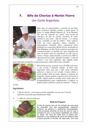 7. Bife de Chorizo à Martin Fierro
Um Corte Argentino
Mais uma vez aproveitamos a consulta de um leitor
para esclarecer dúvidas comuns a muita gente. O
leitor é o amigo Khaled Hauache Jr., lá de Brasília-
DF, que nos solicitou via e-mail “uma receita de
churrasco do bife de chorizo. Gostaria de saber
também se esse corte – bife de chorizo – é o mesmo
nosso contrafilé ou filé do lombo”. Para explicar
sobre um corte argentino, fomos consultar o
churrasqueiro Armando Alves, responsável pelos
grelhados do restaurante Martín Fierro, localizado na
Vila Madalena, em São Paulo, primeira casa típica de
comida portenha a se instalar por aqui. Armando tem
mais de quinze anos de experiência na lida com as
carnes e brasas, tendo iniciado a carreira em 1986 na
churrascaria Las Leñas. Segundo Armando, “o bife de
chorizo é um corte argentino, hoje também muito
apreciado pelos brasileiros, tirado da peça que conhecemos como contrafilé.
São postas grossas, pesando cerca de 450g cada uma,
e sua receita é bastante simples. O fator mais
importante dela, para que o bife esteja realmente
saboroso e macio ao ser servido, é nunca deixar a
carne grelhar além do ponto. Quanto à maneira de
temperar, usamos apenas sal grosso antes de leva-la à
grelha. Depois pode-se escolher entre vários tipos de
acompanhamentos para complementar o tempero no
próprio prato conforme o gosto de cada um”. Vamos à
receita.
Ingredientes
• 1 bife de chorizo - corte transversal do contrafilé com cerca de 3,5cm de
espessura e pesando aproximadamente 450g
• 1 colher de sopa de sal grosso
Modo de Preparar
O bife de chorizo tem de ser cortado de uma peça
de contrafilé com boa apresentação, cobertura
uniforme de gordura e totalmente descongelada.
Corte as postas somente na hora em que for usar e
tempere-as com o sal grosso espalhado em ambos
os lados. Na hora de assar leve à grelha pré-
aquecida a uma distância de 25cm do braseiro forte
e deixe durante 8 minutos de cada lado. Vire uma
16
 