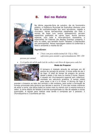 8. Boi no Rolete
Na última segunda-feira de outubro, dia do funcionário
público, a Prefeitura Municipal de Guarulhos ofereceu uma
festa de confraternização aos seus servidores, regada a
churrasco. Várias barraquinhas espalhadas por todo o
recinto da festa (um centro poliesportivo) serviam
espetinhos grelhados de vários tipos. Numa barraca
especial, com toda a infra-estrutura necessária, o
especialista Gil Caleiras (da Nações Eventos) preparou 2
bois no rolete, que também foram “fatiados” e distribuídos
aos participantes. Nossa reportagem esteve lá conferindo a
festa e anotando a receita do Gil.
Ingredientes
• 2 bois com peso médio/animal de 11@ a 16@ -
suficientes para atender a aproximadamente 200 / 350
pessoas por animal
• 3 a 4 quilos de sal de gado (sal de cocho) e seis litros de água para cada boi
Modo de Preparar
O tempero é injetado através de seringas em 40
pontos da carcaça do animal, 6 horas antes de ele ir
ao fogo. O total do tempo de preparo do animal,
desde o abate, é de mais ou menos 5 horas. Depois,
é assado em churrasqueira especial sem cobertura,
montado em estrutura giratória. O tempo médio
para assar é de 4 a 6 horas. A técnica do fogo é
acender o braseiro ao lado dos animais e não embaixo, para evitar a formação da
fumaça provocada pela gordura que derrete e escorre. É uma das muitas maneiras
de assar a carne, que deixa todos os cortes mais ou menos com a mesma textura e
sabor. A carne depois de fatiada é servida acompanhada ou não de saladas e outras
guarnições. A equipe para realizar essa tarefa é composta por 5 pessoas: 3
churrasqueiros e 2 auxiliares por boi.
18
 