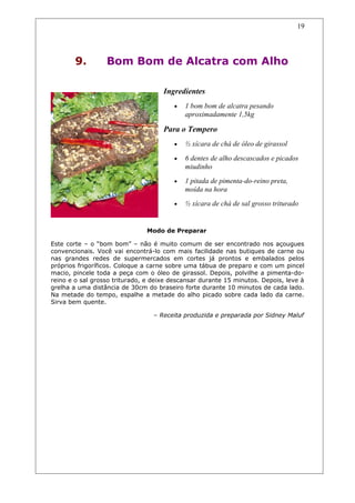 9. Bom Bom de Alcatra com Alho
Ingredientes
• 1 bom bom de alcatra pesando
aproximadamente 1,5kg
Para o Tempero
• ½ xícara de chá de óleo de girassol
• 6 dentes de alho descascados e picados
miudinho
• 1 pitada de pimenta-do-reino preta,
moída na hora
• ½ xícara de chá de sal grosso triturado
Modo de Preparar
Este corte – o “bom bom” – não é muito comum de ser encontrado nos açougues
convencionais. Você vai encontrá-lo com mais facilidade nas butiques de carne ou
nas grandes redes de supermercados em cortes já prontos e embalados pelos
próprios frigoríficos. Coloque a carne sobre uma tábua de preparo e com um pincel
macio, pincele toda a peça com o óleo de girassol. Depois, polvilhe a pimenta-do-
reino e o sal grosso triturado, e deixe descansar durante 15 minutos. Depois, leve à
grelha a uma distância de 30cm do braseiro forte durante 10 minutos de cada lado.
Na metade do tempo, espalhe a metade do alho picado sobre cada lado da carne.
Sirva bem quente.
– Receita produzida e preparada por Sidney Maluf
19
 