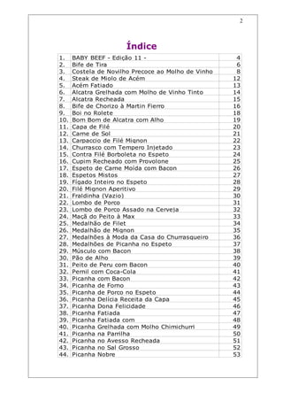 Índice
2
1. BABY BEEF - Edição 11 - 4
2. Bife de Tira 6
3. Costela de Novilho Precoce ao Molho de Vinho 8
4. Steak de Miolo de Acém 12
5. Acém Fatiado 13
6. Alcatra Grelhada com Molho de Vinho Tinto 14
7. Alcatra Recheada 15
8. Bife de Chorizo à Martin Fierro 16
9. Boi no Rolete 18
10. Bom Bom de Alcatra com Alho 19
11. Capa de Filé 20
12. Carne de Sol 21
13. Carpaccio de Filé Mignon 22
14. Churrasco com Tempero Injetado 23
15. Contra Filé Borboleta no Espeto 24
16. Cupim Recheado com Provolone 25
17. Espeto de Carne Moída com Bacon 26
18. Espetos Mistos 27
19. Fígado Inteiro no Espeto 28
20. Filé Mignon Aperitivo 29
21. Fraldinha (Vazio) 30
22. Lombo de Porco 31
23. Lombo de Porco Assado na Cerveja 32
24. Maçã do Peito à Max 33
25. Medalhão de Filet 34
26. Medalhão de Mignon 35
27. Medalhões à Moda da Casa do Churrasqueiro 36
28. Medalhões de Picanha no Espeto 37
29. Músculo com Bacon 38
30. Pão de Alho 39
31. Peito de Peru com Bacon 40
32. Pernil com Coca-Cola 41
33. Picanha com Bacon 42
34. Picanha de Forno 43
35. Picanha de Porco no Espeto 44
36. Picanha Delícia Receita da Capa 45
37. Picanha Dona Felicidade 46
38. Picanha Fatiada 47
39. Picanha Fatiada com 48
40. Picanha Grelhada com Molho Chimichurri 49
41. Picanha na Parrilha 50
42. Picanha no Avesso Recheada 51
43. Picanha no Sal Grosso 52
44. Picanha Nobre 53
 