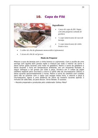 10. Capa de Filé
Ingredientes
• 1 peça de capa de filé, limpa,
com uma pequena camada de
gordura
• ½ copo (americano) de suco de
laranja
• ½ copo (americano) de vinho
branco seco
• 1 colher de chá de glutamato monossódico (ajinomoto)
• 1 xícara de chá de sal grosso
Modo de Preparar
Misture o suco de laranja com o vinho branco e o ajinomoto. Com o auxílio de uma
seringa com agulha bem grossa injete a mistura por todo o interior da carne e
deixe tomar gosto durante uma noite na geladeira. Retire a carne da geladeira e
deixe durante 1 hora em temperatura ambiente, em um recipiente fechado. A
seguir esfregue o sal grosso por toda a peça, enrole-a em 4 voltas de papel
celofane especial para churrasco e leve-a à parte alta da churrasqueira (50cm) e
deixe durante aproximadamente 2 horas. Retire a carne do celofane com cuidado
para não se queimar com o vapor que escapa nessa hora, e retorne a peça à
churrasqueira, agora a uma distância de 20cm do braseiro durante apenas 3
minutos de cada lado, só para dourar. Sirva fatiado. É sucesso.
– Receita preparada e produzida pelo colaborador Sidney Maluf
20
 