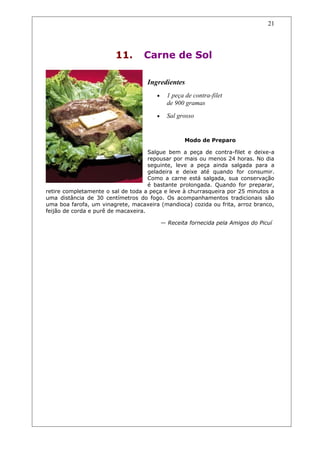 11. Carne de Sol
Ingredientes
• 1 peça de contra-filet
de 900 gramas
• Sal grosso
Modo de Preparo
Salgue bem a peça de contra-filet e deixe-a
repousar por mais ou menos 24 horas. No dia
seguinte, leve a peça ainda salgada para a
geladeira e deixe até quando for consumir.
Como a carne está salgada, sua conservação
é bastante prolongada. Quando for preparar,
retire completamente o sal de toda a peça e leve à churrasqueira por 25 minutos a
uma distância de 30 centímetros do fogo. Os acompanhamentos tradicionais são
uma boa farofa, um vinagrete, macaxeira (mandioca) cozida ou frita, arroz branco,
feijão de corda e purê de macaxeira.
— Receita fornecida pela Amigos do Picuí
21
 