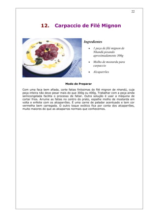 12. Carpaccio de Filé Mignon
Ingredientes
• 1 peça de filé mignon de
Nhandú pesando
aproximadamente 300g
• Molho de mostarda para
carpaccio
• Alcaparrões
Modo de Preparar
Com uma faca bem afiada, corte fatias finíssimas do filé mignon de nhandú, cuja
peça inteira não deve pesar mais do que 300g ou 400g. Trabalhar com a peça ainda
semicongelada facilita o processo de fatiar. Outra solução é usar a máquina de
cortar frios. Arrume as fatias no centro do prato, espalhe molho de mostarda em
volta e enfeite com os alcaparrões. É uma carne de paladar acentuado e tem cor
vermelha bem carregada. O outro toque exótico fica por conta dos alcaparrões,
muito maiores do que as alcaparras normais que conhecemos.
22
 