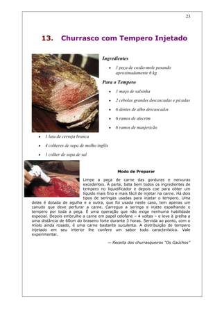 13. Churrasco com Tempero Injetado
Ingredientes
• 1 peça de coxão-mole pesando
aproximadamente 6 kg
Para o Tempero
• 1 maço de salsinha
• 2 cebolas grandes descascadas e picadas
• 6 dentes de alho descascados
• 6 ramos de alecrim
• 6 ramos de manjericão
• 1 lata de cerveja branca
• 4 colheres de sopa de molho inglês
• 1 colher de sopa de sal
Modo de Preparar
Limpe a peça de carne das gorduras e nervuras
excedentes. À parte, bata bem todos os ingredientes de
tempero no liquidificador e depois coe para obter um
líquido mais fino e mais fácil de injetar na carne. Há dois
tipos de seringas usadas para injetar o tempero. Uma
delas é dotada de agulha e a outra, que foi usada neste caso, tem apenas um
canudo que deve perfurar a carne. Carregue a seringa e injete espalhando o
tempero por toda a peça. É uma operação que não exige nenhuma habilidade
especial. Depois embrulhe a carne em papel celofane – 4 voltas – e leve à grelha a
uma distância de 60cm do braseiro forte durante 3 horas. Servida ao ponto, com o
miolo ainda rosado, é uma carne bastante suculenta. A distribuição de tempero
injetado em seu interior lhe confere um sabor todo característico. Vale
experimentar.
— Receita dos churrasqueiros “Os Gaúchos”
23
 