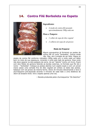 14. Contra Filé Borboleta no Espeto
Ingredientes
• 4 steaks de contra filé pesando
aproximadamente 300g cada um
Para o Tempero
• 1 colher de sopa de óleo vegetal
• 2 colheres de sopa de sal grosso
Modo de Preparar
Alguns açougueiros já fornecem as postas de
contra filé no corte “borboleta”. Outros ainda
não. Mas, ele é simples de ser feito. Pegue os
steaks de contra filé conforme indicados (300g cada um) e corte cada um deles
bem no meio da sua espessura, iniciando o corte pelo lado da gordura. Esse corte
não deve separar os dois pedaços da carne. Ao ser “aberta” (como um livro), ficará
com dois filetes de gordura fazendo as bordas externas, no formato que lhe dá o
nome – “borboleta”. Coloque as postas abertas num espeto duplo e com um pincel
macio passe uma camada fina de óleo vegetal em ambos os lados das postas.
Salpique com sal grosso da mesma forma. Deixe 20 minutos descansando e leve à
churrasqueira pré-aquecida durante 5 minutos de cada lado a uma distância de
30cm do braseiro forte. Vire o espeto apenas uma vez.
– Receita produzida pelos churrasqueiros “Os Gaúchos”
24
 