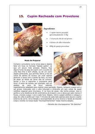 15. Cupim Recheado com Provolone
Ingredientes
• 1 cupim inteiro pesando
aproximadamente 3,5kg
• 1 xícara de chá de sal grosso
• 4 dentes de alho triturados
• 800g de queijo provolone
Modo de Preparar
Compre o provolone numa única peça e depois
fatie em tiras no formato “batata palito”, só
que um pouco mais grossas. Depois, faça
alguns furos na peça de cupim com o auxílio de
uma faca fina e bem afiada, ou de um outro
objeto perfurante, que permita retirar a tira de
carne de dentro do buraco (se você apenas
perfurar a carne com a ponta da faca, na hora
de assar as fibras da carne vão se contrair,
fechar o furo e espremer o provolone para
fora). O autor da receita, por exemplo, usa um
pedaço de cano de ferro redondo
especialmente adaptado para realizar essa operação. Depois, tempere a peça com o
sal grosso misturado com o alho triturado e embrulhe em seis voltas de papel
celofane especial para churrasco. E na hora de assar, não tenha pressa: leve à
grelha a uma distância de 60 centímetros do braseiro vivo e deixe por pelo menos 4
horas, virando a peça 1 vez a cada hora. Depois, retire o papel celofane e coloque a
peça de volta à grelha por mais 7 minutos de cada lado apenas para dourar a parte
externa da carne. Sirva fatiado e acompanhado de arroz branco e farofa de biscoito
(veja a receita na nossa seção “Acompanhamentos” nesta mesma edição).
– Receita dos churrasqueiros “Os Gaúchos”
25
 