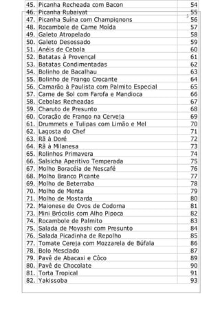 3
45. Picanha Recheada com Bacon 54
46. Picanha Rubaiyat 55
47. Picanha Suína com Champignons 56
48. Rocambole de Carne Moída 57
49. Galeto Atropelado 58
50. Galeto Desossado 59
51. Anéis de Cebola 60
52. Batatas à Provençal 61
53. Batatas Condimentadas 62
54. Bolinho de Bacalhau 63
55. Bolinho de Frango Crocante 64
56. Camarão à Paulista com Palmito Especial 65
57. Carne de Sol com Farofa e Mandioca 66
58. Cebolas Recheadas 67
59. Charuto de Presunto 68
60. Coração de Frango na Cerveja 69
61. Drummets e Tulipas com Limão e Mel 70
62. Lagosta do Chef 71
63. Rã à Doré 72
64. Rã à Milanesa 73
65. Rolinhos Primavera 74
66. Salsicha Aperitivo Temperada 75
67. Molho Boracéia de Nescafé 76
68. Molho Branco Picante 77
69. Molho de Beterraba 78
70. Molho de Menta 79
71. Molho de Mostarda 80
72. Maionese de Ovos de Codorna 81
73. Mini Brócolis com Alho Pipoca 82
74. Rocambole de Palmito 83
75. Salada de Moyashi com Presunto 84
76. Salada Picadinha de Repolho 85
77. Tomate Cereja com Mozzarela de Búfala 86
78. Bolo Mesclado 87
79. Pavê de Abacaxi e Côco 89
80. Pavê de Chocolate 90
81. Torta Tropical 91
82. Yakissoba 93
 