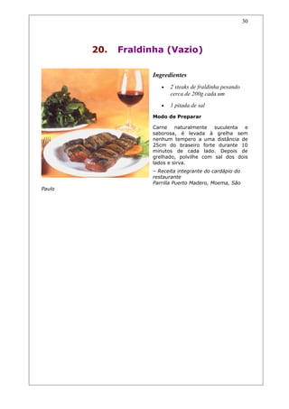 20. Fraldinha (Vazio)
Ingredientes
• 2 steaks de fraldinha pesando
cerca de 200g cada um
• 1 pitada de sal
Modo de Preparar
Carne naturalmente suculenta e
saborosa, é levada à grelha sem
nenhum tempero a uma distância de
25cm do braseiro forte durante 10
minutos de cada lado. Depois de
grelhado, polvilhe com sal dos dois
lados e sirva.
– Receita integrante do cardápio do
restaurante
Parrilla Puerto Madero, Moema, São
Paulo
30
 