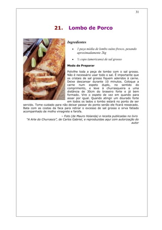 21. Lombo de Porco
Ingredientes
• 1 peça média de lombo suíno fresco, pesando
aproximadamente 2kg
• ½ copo (americano) de sal grosso
Modo de Preparar
Polvilhe toda a peça de lombo com o sal grosso.
Não é necessário usar todo o sal. É importante que
os cristais de sal grosso fiquem aderidos à carne.
Deixe descansar durante 10 minutos. Coloque a
carne num espeto duplo, no sentido do
comprimento, e leve à churrasqueira a uma
distância de 30cm do braseiro forte e já bem
formado. Vire o espeto de vez em quando para
assar por igual. Quando atingir um dourado forte
em todos os lados o lombo estará no ponto de ser
servido. Tome cuidado para não deixar passar do ponto senão ele ficará ressecado.
Bata com as costas da faca para retirar o excesso de sal grosso e sirva fatiado
acompanhado de molho vinagrete e farofa.
– Foto (de Mauro Holanda) e receita publicadas no livro
“A Arte do Churrasco”, de Carlos Gabriel, e reproduzidas aqui com autorização do
autor
31
 
