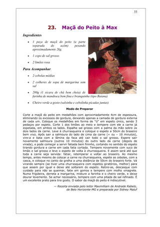 23. Maçã do Peito à Max
Ingredientes
• 1 peça de maçã do peito (a parte
separada do acém) pesando
aproximadamente 2kg.
• 1 copo de sal grosso
• 2 limões rosa
Para Acompanhar
• 2 cebolas médias
• 2 colheres de sopa de margarina sem
sal
• 200g (1 xícara de chá bem cheia) de
farinha de mandioca bem fina e branquinha (tipo Baiana)
• Cheiro verde a gosto (salsinha e cebolinha picadas juntas)
Modo de Preparar
Corte a maçã do peito em medalhões com aproximadamente 4cm de espessura,
eliminando os excessos de gordura, deixando apenas a camada de gordura externa
de cada um. Coloque os medalhões em forma de “U” em espeto único, sendo 3
pedaços por espeto. Corte 1 dos limões ao meio e tempere com ele a carne já
espetada, em ambos os lados. Espalhe sal grosso com a palma da mão sobre os
dois lados da carne. Leve à churrasqueira e coloque o espeto a 50cm do braseiro
bem vivo. Após sair a salmoura do lado de cima da carne (+ ou – 10 minutos),
vire-a e bata com a lâmina da faca até cair todo o sal grosso. Espere sair
novamente salmoura (outros 10 minutos) do outro lado da carne (depois de
virada), e pode começar a servir fatiada bem fininho, cortando no sentido do espeto
tirando gordura e carne em cada fatia cortada. Tempere novamente com suco de
limão e sal grosso e leve o espeto de volta à churrasqueira. E assim será até que
toda a carne seja servida: fatiar, retemperar e voltar ao braseiro. Ao mesmo
tempo, antes mesmo de colocar a carne na churrasqueira, espete as cebolas, com a
casca, e coloque no canto da grelha a uma distância de 50cm do braseiro forte. Vá
virando sempre (se tiver uma churrasqueira com espetos giratórios, melhor) para
que assem por igual e deixe até soltarem do espeto. Retire-as, descasque com
cuidado para não se queimar, fatie em gomos e tempere com molho vinagrete.
Numa frigideira, derreta a margarina, misture a farinha e o cheiro verde, e deixe
dourar levemente. Se achar necessário, tempere com uma pitada de sal refinado. É
um excelente prato para tira gosto. O sabor da maçã do peito é indiscutível.
— Receita enviada pelo leitor Maxmilliam de Andrade Rabelo,
de Belo Horizonte-MG e preparada por Sidney Maluf
33
 