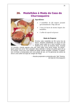 26. Medalhões à Moda da Casa do
Churrasqueiro
Ingredientes
• 3 medalhões de filé mignon pesando
aproximadamente 150g cada um
• 3 tiras de bacon da mesma largura dos
medalhões
• 1 colher de sopa de sal grosso
Modo de Preparar
Envolva cada medalhão de filé numa tira de
bacon, tempere espalhando um pouco do sal
grosso sobre cada um e leve à grelha a uma
distância de 15cm do braseiro forte, durante
15 minutos, virando apenas uma vez, para obter uma carne cozida "ao ponto".
Quem gosta de carne "bem passada" deve estender o tempo de grelha para 20 ou
25 minutos. Sirva com uma salada de folhas verdes variadas, cortadas "à juliana"
(em tirinhas) e temperadas com uma pitada de sal, um fio generoso de azeite de
oliva e uma colher de sopa de vinagre de maçã.
– Receita preparada e produzida pelo "sêo" Pereira,
da Casa do Churrasqueiro
36
 
