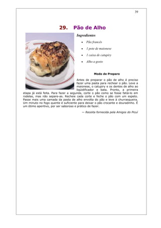 29. Pão de Alho
Ingredientes
• Pão francês
• 1 pote de maionese
• 1 caixa de catupiry
• Alho a gosto
Modo de Preparo
Antes de preparar o pão de alho é preciso
fazer uma pasta para rechear o pão. Leve a
maionese, o catupiry e os dentes de alho ao
liqüidificador e bata. Pronto, a primeira
etapa já está feita. Para fazer a segunda, corte o pão como se fosse fatiá-lo em
rodelas, mas não separe-as. Recheie cada corte e feche o pão com um espeto.
Passe mais uma camada da pasta de alho envolta do pão e leve à churrasqueira.
Um minuto no fogo quente é suficiente para deixar o pão crocante e douradinho. É
um ótimo aperitivo, por ser saboroso e prático de fazer.
— Receita fornecida pela Amigos do Picuí
39
 