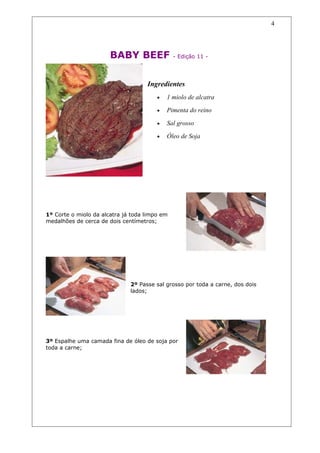 BABY BEEF - Edição 11 -
Ingredientes
• 1 miolo de alcatra
• Pimenta do reino
• Sal grosso
• Óleo de Soja
1º Corte o miolo da alcatra já toda limpo em
medalhões de cerca de dois centímetros;
2º Passe sal grosso por toda a carne, dos dois
lados;
3º Espalhe uma camada fina de óleo de soja por
toda a carne;
4
 