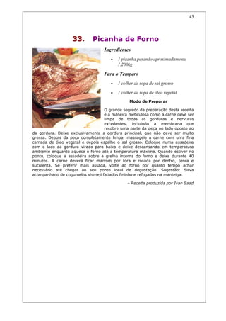 33. Picanha de Forno
Ingredientes
• 1 picanha pesando aproximadamente
1.200kg
Para o Tempero
• 1 colher de sopa de sal grosso
• 1 colher de sopa de óleo vegetal
Modo de Preparar
O grande segredo da preparação desta receita
é a maneira meticulosa como a carne deve ser
limpa de todas as gorduras e nervuras
excedentes, incluindo a membrana que
recobre uma parte da peça no lado oposto ao
da gordura. Deixe exclusivamente a gordura principal, que não deve ser muito
grossa. Depois da peça completamente limpa, massageie a carne com uma fina
camada de óleo vegetal e depois espalhe o sal grosso. Coloque numa assadeira
com o lado da gordura virado para baixo e deixe descansando em temperatura
ambiente enquanto aquece o forno até a temperatura máxima. Quando estiver no
ponto, coloque a assadeira sobre a grelha interna do forno e deixe durante 40
minutos. A carne deverá ficar marrom por fora e rosada por dentro, tenra e
suculenta. Se preferir mais assada, volte ao forno por quanto tempo achar
necessário até chegar ao seu ponto ideal de degustação. Sugestão: Sirva
acompanhado de cogumelos shimeji fatiados fininho e refogados na manteiga.
– Receita produzida por Ivan Saad
43
 