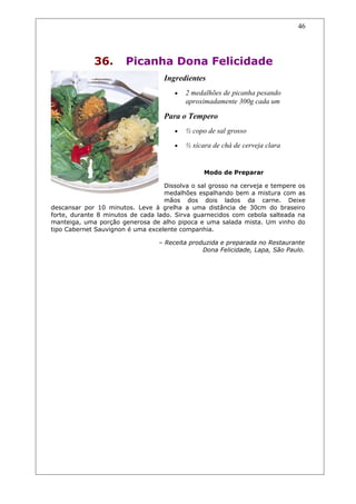 36. Picanha Dona Felicidade
Ingredientes
• 2 medalhões de picanha pesando
aproximadamente 300g cada um
Para o Tempero
• ½ copo de sal grosso
• ½ xícara de chá de cerveja clara
Modo de Preparar
Dissolva o sal grosso na cerveja e tempere os
medalhões espalhando bem a mistura com as
mãos dos dois lados da carne. Deixe
descansar por 10 minutos. Leve à grelha a uma distância de 30cm do braseiro
forte, durante 8 minutos de cada lado. Sirva guarnecidos com cebola salteada na
manteiga, uma porção generosa de alho pipoca e uma salada mista. Um vinho do
tipo Cabernet Sauvignon é uma excelente companhia.
– Receita produzida e preparada no Restaurante
Dona Felicidade, Lapa, São Paulo.
46
 