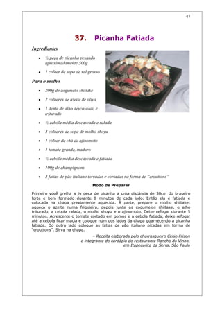 37. Picanha Fatiada
Ingredientes
• ½ peça de picanha pesando
aproximadamente 500g
• 1 colher de sopa de sal grosso
Para o molho
• 200g de cogumelo shiitake
• 2 colheres de azeite de oliva
• 1 dente de alho descascado e
triturado
• ½ cebola média descascada e ralada
• 3 colheres de sopa de molho shoyu
• 1 colher de chá de ajinomoto
• 1 tomate grande, maduro
• ½ cebola média descascada e fatiada
• 100g de champignons
• 3 fatias de pão italiano torradas e cortadas na forma de “crouttons”
Modo de Preparar
Primeiro você grelha a ½ peça de picanha a uma distância de 30cm do braseiro
forte e bem formado durante 8 minutos de cada lado. Então ela é fatiada e
colocada na chapa previamente aquecida. À parte, prepare o molho shiitake:
aqueça o azeite numa frigideira, depois junte os cogumelos shiitake, o alho
triturado, a cebola ralada, o molho shoyu e o ajinomoto. Deixe refogar durante 5
minutos. Acrescente o tomate cortado em gomos e a cebola fatiada, deixe refogar
até a cebola ficar macia e coloque num dos lados da chapa guarnecendo a picanha
fatiada. Do outro lado coloque as fatias de pão italiano picadas em forma de
“crouttons”. Sirva na chapa.
– Receita elaborada pelo churrasqueiro Celso Frison
e integrante do cardápio do restaurante Rancho do Vinho,
em Itapecerica da Serra, São Paulo
47
 