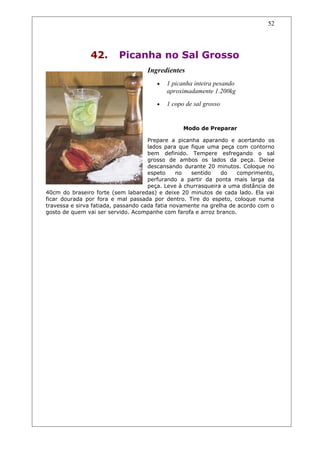 42. Picanha no Sal Grosso
Ingredientes
• 1 picanha inteira pesando
aproximadamente 1.200kg
• 1 copo de sal grosso
Modo de Preparar
Prepare a picanha aparando e acertando os
lados para que fique uma peça com contorno
bem definido. Tempere esfregando o sal
grosso de ambos os lados da peça. Deixe
descansando durante 20 minutos. Coloque no
espeto no sentido do comprimento,
perfurando a partir da ponta mais larga da
peça. Leve à churrasqueira a uma distância de
40cm do braseiro forte (sem labaredas) e deixe 20 minutos de cada lado. Ela vai
ficar dourada por fora e mal passada por dentro. Tire do espeto, coloque numa
travessa e sirva fatiada, passando cada fatia novamente na grelha de acordo com o
gosto de quem vai ser servido. Acompanhe com farofa e arroz branco.
52
 