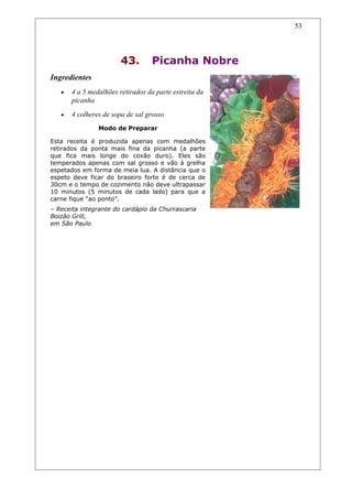 43. Picanha Nobre
Ingredientes
• 4 a 5 medalhões retirados da parte estreita da
picanha
• 4 colheres de sopa de sal grosso
Modo de Preparar
Esta receita é produzida apenas com medalhões
retirados da ponta mais fina da picanha (a parte
que fica mais longe do coxão duro). Eles são
temperados apenas com sal grosso e vão à grelha
espetados em forma de meia lua. A distância que o
espeto deve ficar do braseiro forte é de cerca de
30cm e o tempo de cozimento não deve ultrapassar
10 minutos (5 minutos de cada lado) para que a
carne fique “ao ponto”.
– Receita integrante do cardápio da Churrascaria
Boizão Grill,
em São Paulo
53
 