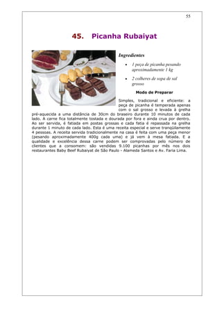 45. Picanha Rubaiyat
Ingredientes
• 1 peça de picanha pesando
aproximadamente 1 kg
• 2 colheres de sopa de sal
grosso
Modo de Preparar
Simples, tradicional e eficiente: a
peça de picanha é temperada apenas
com o sal grosso e levada à grelha
pré-aquecida a uma distância de 30cm do braseiro durante 10 minutos de cada
lado. A carne fica totalmente tostada e dourada por fora e ainda crua por dentro.
Ao ser servida, é fatiada em postas grossas e cada fatia é repassada na grelha
durante 1 minuto de cada lado. Esta é uma receita especial e serve tranqüilamente
4 pessoas. A receita servida tradicionalmente na casa é feita com uma peça menor
(pesando aproximadamente 400g cada uma) e já vem à mesa fatiada. E a
qualidade e excelência dessa carne podem ser comprovadas pelo número de
clientes que a consomem: são vendidas 9.100 picanhas por mês nos dois
restaurantes Baby Beef Rubaiyat de São Paulo - Alameda Santos e Av. Faria Lima.
55
 