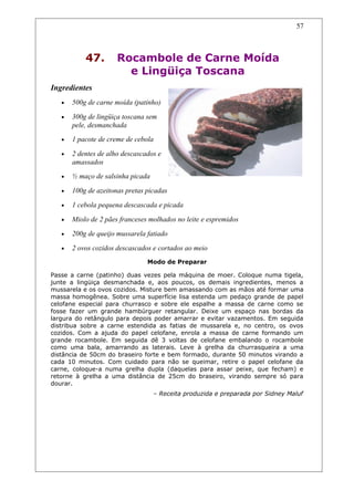 47. Rocambole de Carne Moída
e Lingüiça Toscana
Ingredientes
• 500g de carne moída (patinho)
• 300g de lingüiça toscana sem
pele, desmanchada
• 1 pacote de creme de cebola
• 2 dentes de alho descascados e
amassados
• ½ maço de salsinha picada
• 100g de azeitonas pretas picadas
• 1 cebola pequena descascada e picada
• Miolo de 2 pães franceses molhados no leite e espremidos
• 200g de queijo mussarela fatiado
• 2 ovos cozidos descascados e cortados ao meio
Modo de Preparar
Passe a carne (patinho) duas vezes pela máquina de moer. Coloque numa tigela,
junte a lingüiça desmanchada e, aos poucos, os demais ingredientes, menos a
mussarela e os ovos cozidos. Misture bem amassando com as mãos até formar uma
massa homogênea. Sobre uma superfície lisa estenda um pedaço grande de papel
celofane especial para churrasco e sobre ele espalhe a massa de carne como se
fosse fazer um grande hambúrguer retangular. Deixe um espaço nas bordas da
largura do retângulo para depois poder amarrar e evitar vazamentos. Em seguida
distribua sobre a carne estendida as fatias de mussarela e, no centro, os ovos
cozidos. Com a ajuda do papel celofane, enrola a massa de carne formando um
grande rocambole. Em seguida dê 3 voltas de celofane embalando o rocambole
como uma bala, amarrando as laterais. Leve à grelha da churrasqueira a uma
distância de 50cm do braseiro forte e bem formado, durante 50 minutos virando a
cada 10 minutos. Com cuidado para não se queimar, retire o papel celofane da
carne, coloque-a numa grelha dupla (daquelas para assar peixe, que fecham) e
retorne à grelha a uma distância de 25cm do braseiro, virando sempre só para
dourar.
– Receita produzida e preparada por Sidney Maluf
57
 