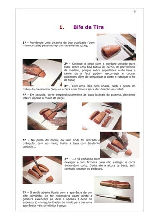 1. Bife de Tira
1º - Povidencie uma picanha de boa qualidade (bem
marmorizada) pesando aproximadamente 1,2kg;
2º - Coloque a peça com a gordura voltada para
cima sobre uma boa tábua de carne, de preferência
de madeira, porque sobre superfícies muito lisas a
carne ou a faca podem escorregar e causar
acidentes além de prejudicar o corte e estragar o fio
da faca;
3º - Com uma faca bem afiada, corte a ponta do
triângulo da picanha (segure a faca com firmeza para dar direção ao corte).
4º - Em seguida, corte perpendicularmente as duas laterais da picanha, deixando
inteiro apenas o miolo da peça.
5º - Na ponta do miolo, do lado onde foi retirado o
triângulo, bem no meio, insira a faca com bastante
cuidado...
6º - ...e vá cortando bem
devagar e com firmeza para não estragar o corte
deixando-o torto. Corte até a altura da base, sem
contudo separar os pedaços.
7º - O miolo aberto ficará com a aparência de um
bife comprido. Se for necessário apare ainda a
gordura excedente (o ideal é apenas 1 dedo de
espessura) e irregularidades do miolo para dar uma
aparência mais simétrica à peça.
6
 