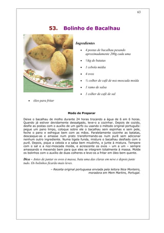 53. Bolinho de Bacalhau
Ingredientes
• 4 postas de bacalhau pesando
aproximadamente 200g cada uma
• ½kg de batatas
• 1 cebola média
• 4 ovos
• ½ colher de café de noz-moscada moída
• 1 ramo de salsa
• 1 colher de café de sal
• óleo para fritar
Modo de Preparar
Deixe o bacalhau de molho durante 24 horas trocando a água de 6 em 6 horas.
Quando já estiver devidamente dessalgado, leve-o a cozinhar. Depois de cozido,
desfie as postas com o auxílio de um garfo ou usando o método original português:
pegue um pano limpo, coloque sobre ele o bacalhau sem espinhas e sem pele,
feche o pano e esfregue bem com as mãos. Paralelamente cozinhe as batatas,
descasque-as e amasse num prato transformando-as num purê sem adicionar
nenhum outro ingrediente. Numa tigela funda, misture o bacalhau desfiado com o
purê. Depois, pique a cebola e a salsa bem miudinho, e junte à mistura. Tempere
com o sal e a noz-moscada moída, e acrescente os ovos – um a um – sempre
amassando e mexendo bem para que eles se integrem totalmente à massa. Molde
os bolinhos com o auxílio de duas colheres e leve-os a fritar em óleo bem quente.
Dica – Antes de juntar os ovos à massa, bata uma das claras em neve e depois junte
tudo. Os bolinhos ficarão mais leves.
– Receita original portuguesa enviada pela leitora Nice Monteiro,
moradora em Mem Martins, Portugal.
63
 
