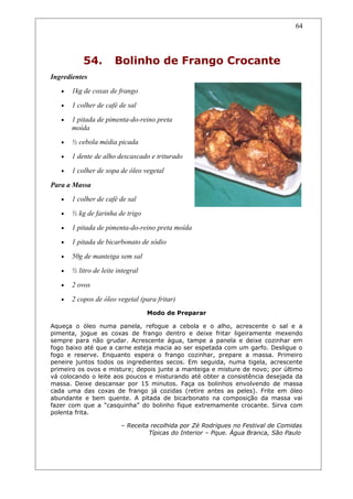 54. Bolinho de Frango Crocante
Ingredientes
• 1kg de coxas de frango
• 1 colher de café de sal
• 1 pitada de pimenta-do-reino preta
moída
• ½ cebola média picada
• 1 dente de alho descascado e triturado
• 1 colher de sopa de óleo vegetal
Para a Massa
• 1 colher de café de sal
• ½ kg de farinha de trigo
• 1 pitada de pimenta-do-reino preta moída
• 1 pitada de bicarbonato de sódio
• 50g de manteiga sem sal
• ½ litro de leite integral
• 2 ovos
• 2 copos de óleo vegetal (para fritar)
Modo de Preparar
Aqueça o óleo numa panela, refogue a cebola e o alho, acrescente o sal e a
pimenta, jogue as coxas de frango dentro e deixe fritar ligeiramente mexendo
sempre para não grudar. Acrescente água, tampe a panela e deixe cozinhar em
fogo baixo até que a carne esteja macia ao ser espetada com um garfo. Desligue o
fogo e reserve. Enquanto espera o frango cozinhar, prepare a massa. Primeiro
peneire juntos todos os ingredientes secos. Em seguida, numa tigela, acrescente
primeiro os ovos e misture; depois junte a manteiga e misture de novo; por último
vá colocando o leite aos poucos e misturando até obter a consistência desejada da
massa. Deixe descansar por 15 minutos. Faça os bolinhos envolvendo de massa
cada uma das coxas de frango já cozidas (retire antes as peles). Frite em óleo
abundante e bem quente. A pitada de bicarbonato na composição da massa vai
fazer com que a “casquinha” do bolinho fique extremamente crocante. Sirva com
polenta frita.
– Receita recolhida por Zé Rodrigues no Festival de Comidas
Típicas do Interior – Pque. Água Branca, São Paulo
64
 