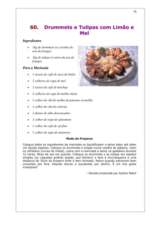 60. Drummets e Tulipas com Limão e
Mel
Ingredientes
• 1kg de drummets (a coxinha da
asa do frango)
• 1kg de tulipas (o meio da asa do
frango)
Para a Marinada
• 1 xícara de café de suco de limão
• 2 colheres de sopa de mel
• 1 xícara de café de ketchup
• 2 colheres de sopa de molho shoyu
• 1 colher de chá de molho de pimenta vermelha
• 1 colher de chá de colorau
• 2 dentes de alho descascados
• 1 colher de sopa de ajinomoto
• 1 colher de café de sal fino
• 1 colher de sopa de maionese
Modo de Preparar
Coloque todos os ingredientes da marinada no liquidificador e deixe bater até obter
um líquido espesso. Coloque os drummets e tulipas numa vasilha de plástico, vidro
ou refratário (nunca de metal), cubra com a marinada e deixe na geladeira durante
12 horas. Mexa de vez em quando. Coloque os drummets e as tulipas em espetos
simples (ou naquelas grelhas duplas, que fecham) e leve à churrasqueira a uma
distância de 35cm do braseiro forte e bem formado. Retire quando estiverem bem
crocantes por fora. Estarão tenras e suculentas por dentro. É um tira gosto
irresistível!
– Receita produzida por Sydnei Maluf
70
 
