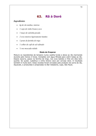 62. Rã à Doré
Ingredientes
• kg de rãs médias, inteiras
• 1 copo de vinho branco seco
• 1 maço de salsinha picada
• 2 ovos inteiros ligeiramente batidos
• 1 prato de farinha de trigo
• 1 colher de café de sal refinado
• ½ noz moscada ralada
Modo de Preparar
Misture os ingredientes de tempero numa vasilha funda e deixe as rãs marinando
durante pelo menos 2 horas. Complete com água filtrada para cobrir todas as rãs.
Depois escorra, passe na farinha de trigo, nos ovos batidos e frite em óleo bem
quente. Se quiser, substitua o vinho branco seco por cerveja clara. O resultado
também é muito bom. Estas receitas foram enviadas pelo produtor de carne de rãs,
Aquavale, e produzidas e preparadas no Bar Valadares, Lapa, São Paulo.
72
 