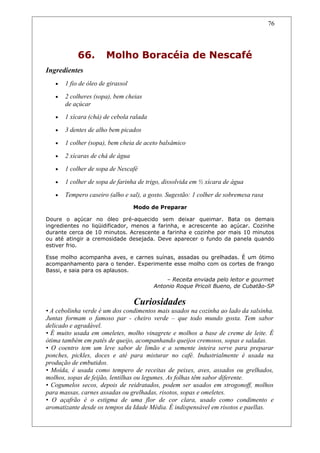 66. Molho Boracéia de Nescafé
Ingredientes
• 1 fio de óleo de girassol
• 2 colheres (sopa), bem cheias
de açúcar
• 1 xícara (chá) de cebola ralada
• 3 dentes de alho bem picados
• 1 colher (sopa), bem cheia de aceto balsâmico
• 2 xícaras de chá de água
• 1 colher de sopa de Nescafé
• 1 colher de sopa de farinha de trigo, dissolvida em ½ xícara de água
• Tempero caseiro (alho e sal), a gosto. Sugestão: 1 colher de sobremesa rasa
Modo de Preparar
Doure o açúcar no óleo pré-aquecido sem deixar queimar. Bata os demais
ingredientes no liqüidificador, menos a farinha, e acrescente ao açúcar. Cozinhe
durante cerca de 10 minutos. Acrescente a farinha e cozinhe por mais 10 minutos
ou até atingir a cremosidade desejada. Deve aparecer o fundo da panela quando
estiver frio.
Esse molho acompanha aves, e carnes suínas, assadas ou grelhadas. É um ótimo
acompanhamento para o tender. Experimente esse molho com os cortes de frango
Bassi, e saia para os aplausos.
– Receita enviada pelo leitor e gourmet
Antonio Roque Pricoli Bueno, de Cubatão-SP
Curiosidades
• A cebolinha verde é um dos condimentos mais usados na cozinha ao lado da salsinha.
Juntas formam o famoso par - cheiro verde – que todo mundo gosta. Tem sabor
delicado e agradável.
• É muito usada em omeletes, molho vinagrete e molhos a base de creme de leite. É
ótima também em patês de queijo, acompanhando queijos cremosos, sopas e saladas.
• O coentro tem um leve sabor de limão e a semente inteira serve para preparar
ponches, pickles, doces e até para misturar no café. Industrialmente é usada na
produção de embutidos.
• Moída, é usada como tempero de receitas de peixes, aves, assados ou grelhados,
molhos, sopas de feijão, lentilhas ou legumes. As folhas têm sabor diferente.
• Cogumelos secos, depois de reidratados, podem ser usados em strogonoff, molhos
para massas, carnes assadas ou grelhadas, risotos, sopas e omeletes.
• O açafrão é o estigma de uma flor de cor clara, usado como condimento e
aromatizante desde os tempos da Idade Média. É indispensável em risotos e paellas.
76
 