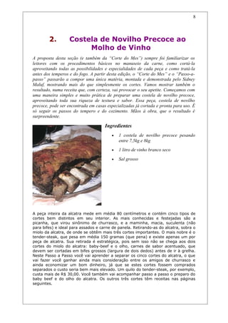 2. Costela de Novilho Precoce ao
Molho de Vinho
A proposta desta seção (e também da “Corte do Mes”) sempre foi familiarizar os
leitores com os procedimentos básicos no manuseio da carne, como cortá-la
aproveitando todas as possibilidades e especialidades de cada peça e como tratá-la
antes dos temperos e do fogo. A partir desta edição, o “Corte do Mes” e o “Passo-a-
passo” passarão a compor uma única matéria, montada e demonstrada pelo Sidney
Maluf, mostrando mais do que simplesmente os cortes. Vamos mostrar também o
resultado, numa receita que, com certeza, vai provocar o seu apetite. Começamos com
uma maneira simples e muito prática de preparar uma costela de novilho precoce,
aproveitando toda sua riqueza de textura e sabor. Essa peça, costela de novilho
precoce, pode ser encontrada em casas especializadas já cortada e pronta para uso. É
só seguir os passos do tempero e do cozimento. Mãos à obra, que o resultado é
surpreendente.
Ingredientes
• 1 costela de novilho precoce pesando
entre 7,5kg e 8kg
• 1 litro de vinho branco seco
• Sal grosso
A peça inteira da alcatra mede em média 80 centímetros e contém cinco tipos de
cortes bem distintos em seu interior. As mais conhecidas e festejadas são a
picanha, que virou sinônimo de churrasco, e a maminha, macia, suculenta (não
para bifes) e ideal para assados e carne de panela. Retirando-as do alcatra, sobra o
miolo da alcatra, de onde se obtêm mais três cortes importantes. O mais nobre é o
tender-steak, que pesa em média 150 gramas (que pena) e existe apenas um por
peça de alcatra. Sua retirada é estratégica, pois sem isso não se chega aos dois
cortes do miolo do alcatra: baby-beef e o olho, carnes de sabor acentuado, que
devem ser cortadas em bifes grossos (largura de dois dedos) antes de ir à grelha.
Neste Passo a Passo você vai aprender a separar os cinco cortes do alcatra, o que
vai fazer você ganhar ainda mais consideração entre os amigos de churrasco e
ainda economizar um bom dinheiro, já que se estes cortes fossem comprados
separados o custo seria bem mais elevado. Um quilo do tender-steak, por exemplo,
custa mais de R$ 30,00. Você também vai acompanhar passo a passo o preparo do
baby beef e do olho do alcatra. Os outros três cortes têm receitas nas páginas
seguintes.
8
 