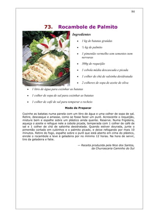 73. Rocambole de Palmito
Ingredientes
• 1 kg de batatas graúdas
• ½ kg de palmito
• 1 pimentão vermelho sem sementes nem
nervuras
• 300g de requeijão
• 1 cebola média descascada e picada
• 1 colher de chá de salsinha desidratada
• 2 colheres de sopa de azeite de oliva
• 1 litro de água para cozinhar as batatas
• 1 colher de sopa de sal para cozinhar as batatas
• 1 colher de café de sal para temperar o recheio
Modo de Preparar
Cozinhe as batatas numa panela com um litro de água e uma colher de sopa de sal.
Retire, descasque e amasse, como se fosse fazer um purê. Acrescente o requeijão,
misture bem e espalhe sobre um plástico ainda quente. Reserve. Numa frigideira,
aqueça o azeite e refogue nele a cebola picada, temperada com 1 colher de café de
sal e 1 colher de chá de salsinha desidratada. Quando estiver dourada, junte o
pimentão cortado em cubinhos e o palmito picado, e deixe refogando por mais 10
minutos. Retire do fogo, espalhe sobre o purê que está aberto em cima do plástico,
enrole o rocambole e leve à geladeira por no mínimo 12 horas. Na hora de servir,
tire da geladeira e fatie.
— Receita produzida pela Nice dos Santos,
da Churrascaria Caminho do Sul
84
 