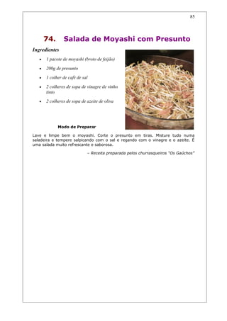 74. Salada de Moyashi com Presunto
Ingredientes
• 1 pacote de moyashi (broto de feijão)
• 200g de presunto
• 1 colher de café de sal
• 2 colheres de sopa de vinagre de vinho
tinto
• 2 colheres de sopa de azeite de oliva
Modo de Preparar
Lave e limpe bem o moyashi. Corte o presunto em tiras. Misture tudo numa
saladeira e tempere salpicando com o sal e regando com o vinagre e o azeite. É
uma salada muito refrescante e saborosa.
– Receita preparada pelos churrasqueiros “Os Gaúchos”
85
 