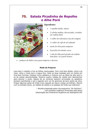 75. Salada Picadinha de Repolho
e Alho Poró
Ingredientes
• 1 repolho médio, inteiro
• 2 cebolas médias, descascadas, cortadas
em rodelas finas
• 1 colher de sobremesa rasa de orégano
• ½ colher de café de sal refinado
• azeite de oliva para temperar
• 6 porções de tomates secos
• 1 talo de alho poró picado em rodelas
bem finas, só a parte branca
• pedaços de limão cravo para temperar e decorar
Modo de Preparar
Lave bem o repolho e tire as folhas machucadas. Com uma faca afiada, corte-o ao
meio, retire o miolo duro e jogue fora. Fatie as duas metades sem os miolos em
tiras bem fininhas. Coloque numa saladeira e misture com as fatias de alho poró e
as de cebola desmanchadas. Reserve quatro rodelas de cebola sem desmanchar
para decorar o prato. Depois de as verduras estarem arrumadas na saladeira,
tempere polvilhando o sal e regando com um fio generoso de bom azeite de oliva.
Pingue algumas gotas de limão cravo (aquele da casca e polpa vermelhas). Decore
com os tomates secos, as rodelas de cebola e os pedaços de limão que sobraram.
– Receita preparada pelos churrasqueiros “Os Gaúchos”,
com produtos orgânicos fornecidos pela Apros
(Associação dos Produtores Orgânicos de Salesópolis-SP)
86
 