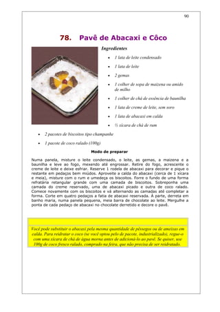 78. Pavê de Abacaxi e Côco
Ingredientes
• 1 lata de leite condensado
• 1 lata de leite
• 2 gemas
• 1 colher de sopa de maizena ou amido
de milho
• 1 colher de chá de essência de baunilha
• 1 lata de creme de leite, sem soro
• 1 lata de abacaxi em calda
• ½ xícara de chá de rum
• 2 pacotes de biscoitos tipo champanhe
• 1 pacote de coco ralado (100g)
Modo de preparar
Numa panela, misture o leite condensado, o leite, as gemas, a maizena e a
baunilha e leve ao fogo, mexendo até engrossar. Retire do fogo, acrescente o
creme de leite e deixe esfriar. Reserve 1 rodela de abacaxi para decorar e pique o
restante em pedaços bem miúdos. Aproveite a calda do abacaxi (cerca de 1 xícara
e meia), misture com o rum e umedeça os biscoitos. Forre o fundo de uma forma
refratária retangular grande com uma camada de biscoitos. Sobreponha uma
camada do creme reservado, uma de abacaxi picado e outra de coco ralado.
Comece novamente com os biscoitos e vá alternando as camadas até completar a
forma. Corte em quatro pedaços a fatia de abacaxi reservada. À parte, derreta em
banho maria, numa panela pequena, meia barra de chocolate ao leite. Mergulhe a
ponta de cada pedaço de abacaxi no chocolate derretido e decore o pavê.
Dicas
Você pode substituir o abacaxi pela mesma quantidade de pêssegos ou de ameixas em
calda. Para reidratar o coco (se você optou pelo de pacote, industrializado), regue-o
com uma xícara de chá de água morna antes de adicioná-lo ao pavê. Se quiser, use
100g de coco fresco ralado, comprado na feira, que não precisa de ser reidratado.
90
 