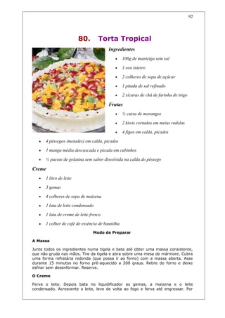 80. Torta Tropical
Ingredientes
• 100g de manteiga sem sal
• 1 ovo inteiro
• 2 colheres de sopa de açúcar
• 1 pitada de sal refinado
• 2 xícaras de chá de farinha de trigo
Frutas
• ½ caixa de morangos
• 2 kiwis cortados em meias rodelas
• 4 figos em calda, picados
• 4 pêssegos (metades) em calda, picados
• 1 manga média descascada e picada em cubinhos
• ½ pacote de gelatina sem sabor dissolvida na calda do pêssego
Creme
• 1 litro de leite
• 3 gemas
• 4 colheres de sopa de maizena
• 1 lata de leite condensado
• 1 lata de creme de leite fresco
• 1 colher de café de essência de baunilha
Modo de Preparar
A Massa
Junte todos os ingredientes numa tigela e bata até obter uma massa consistente,
que não gruda nas mãos. Tire da tigela e abra sobre uma mesa de mármore. Cubra
uma forma refratária redonda (que possa ir ao forno) com a massa aberta. Asse
durante 15 minutos no forno pré-aquecido a 200 graus. Retire do forno e deixe
esfriar sem desenformar. Reserve.
O Creme
Ferva o leite. Depois bata no liquidificador as gemas, a maizena e o leite
condensado. Acrescente o leite, leve de volta ao fogo e ferva até engrossar. Por
92
 
