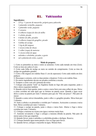81. Yakissoba
Ingredientes:
• 225 g / ½ pacote de macarrão, próprio para yakissoba
• 1 pimentão vermelho, pequeno
• 1 pimentão verde, pequeno
• 1 cenoura
• 4 colheres (sopa) de óleo de milho
• 1 cebola, picada
• 4 dentes de alho, picados
• 4 colheres (sopa) de gengibre, picado
• 5 folhas de acelga
• ½ kg de filé mignon
• 1 xícara (chá) de shoyu
• 1 colher (sopa) de maisena
• ½ xícara (chá) de água
• salsinha e cebolinha, picadas, a gosto
• sal e pimenta-do-reino, a gosto
Modo de preparo:
1. Corte os pimentões ao meio e retire as sementes. Corte cada metade em tiras (2cm).
Corte as tiras em cubos (2 cm).
2. Corte cada folha de acelga ao meio no sentido do comprimento. Corte as tiras de
acelga em quadrados grandes.
3. Corte o filé mignon em rodelas finas (½ cm de espessura). Corte cada rodela em dois
pedaços.
4. Descasque a cenoura, corte as duas pontas e despreze. Corte-a em rodelas finas.
5. Os outros ingredientes devem ser picados conforme a receita.
6. Tempere a carne com sal e pimenta-do-reino.
7. Coloque uma panela "wok" ou frigideira funda no fogo alto para esquentar, junte o
óleo e deixe esquentar também.
8. Quando estiver bem quente, junte a carne e mexa bem com uma colher de pau. Deixe
a carne cozinhar até toda água que se formou na panela secar. Quando a água secar
deixe a carne na panela por mais 5 minutos para que ela "frite um pouco". Não pare de
mexer.
9. Quando a carne estiver douradinha, junte o alho e o gengibre picados. Mexa bem por
3 minutos.
10. Junte a cebola e os pimentões e cozinhe por 5 minutos. Acrescente a cenoura e mexa
bem. Deixe cozinhar por mais 3 minutos.
11. Coloque a acelga na panela, junte o shoyu e mexa bem. Abaixe o fogo e deixe
cozinhar por mais 3 minutos.
12. Coloque a maisena na xícara com água e misture muito bem.
13. Aumente novamente o fogo e coloque a maisena diluída na panela. Não pare de
mexer para evitar que empelote.
14. Quando ferver, junte a salsinha e a cebolinha picadas e desligue. Reserve.
15. Coloque bastante água numa panela e leve ao fogo para ferver.
16. Quando ferver, coloque o macarrão na água. Misture bem.
94
 
