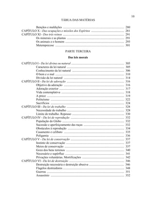 10
                                             TÁBUA DAS MATÉRIAS

        Bençãos e maldições ................................................................................            280
CAPÍTULO X - Das ocupações e missões dos Espíritos ...........................................                          281
CAPÍTULO XI - Dos três reinos ................................................................................          291
        Os minerais e as plantas ...........................................................................            291
        Os animais e o homem .............................................................................              293
        Metempsicose ..........................................................................................         301
                                                 PARTE TERCEIRA
                                                     Das leis morais
CAPÍTULO I - Da lei divina ou natural .....................................................................             305
        Caracteres da lei natural ...........................................................................           305
        Conhecimento da lei natural ....................................................................                306
        O bem e o mal ..........................................................................................        310
        Divisão da lei natural ...............................................................................          314
CAPÍTULO II - Da lei de adoração ...........................................................................            316
        Objetivo da adoração ...............................................................................            316
        Adoração exterior .....................................................................................         317
        Vida contemplativa ..................................................................................           318
        A prece .....................................................................................................   319
        Politeísmo ................................................................................................     322
        Sacrifícios ................................................................................................    324
CAPÍTULO III - Da lei do trabalho ...........................................................................           328
        Necessidade do trabalho ...........................................................................             328
        Limite do trabalho. Repouso ....................................................................                330
CAPÍTULO IV - Da lei de reprodução ......................................................................               332
        População do Globo .................................................................................            332
        Sucessão e aperfeiçoamento das raças .....................................................                      332
        Obstáculos à reprodução ..........................................................................              334
        Casamento e celibato ...............................................................................            335
        Poligamia .................................................................................................     336
CAPÍTULO V - Da lei de conservação ......................................................................               337
        Instinto de conservação ............................................................................            337
        Meios de conservação ..............................................................................             337
        Gozo dos bens terrenos ............................................................................             340
        Necessário e supérfluo .............................................................................            341
        Privações voluntárias. Mortificações .......................................................                    342
CAPÍTULO VI - Da lei de destruição ........................................................................             346
        Destruição necessária e destruição abusiva ..............................................                       346
        Flagelos destruidores ................................................................................          348
        Guerras .....................................................................................................   351
        Assassínio ................................................................................................     352
 