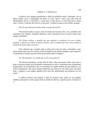 100
                                PARTE 2ª - CAPÍTULO I

        A palavra anjo desperta geralmente a idéia de perfeição moral. Entretanto, ela se
aplica muitas vezes à designação de todos os seres, bons e maus, que estão fora da
Humanidade. Diz-se: o anjo bom e o anjo mau; o anjo de luz e o anjo das trevas. Neste
caso, o termo é sinônimo de Espírito ou de gênio. Tomamo-lo aqui na sua melhor acepção.

       129. Os anjos hão percorridos todos os graus da escala?

       “Percorreram todos os graus, mas do modo que havemos dito: uns, aceitando sem
murmurar suas missões, chegaram depressa; outros, gastaram mais ou menos tempo para
chegar à perfeição.”

        130. Sendo errônea a opinião dos que admitem a existência de seres criados
perfeitos e superiores a todas as outras criatura, como se explica que essa crença esteja na
tradição de quase todos os povos?

       “Fica sabendo que o mundo onde te achas não existe de toda a eternidade e que,
muito tempo antes que ele existisse, já havia Espíritos que tinham atingido o grau supremo.
Acreditaram os homens que eles eram assim desde todos os tempos.”

       131. Há demônios, no sentido que se dá a esta palavra?

       “Se houvesse demônios, seriam obra de Deus. Mas, porventura, Deus seria justo e
bom se houvera criado seres destinados eternamente ao mal e a permanecerem eternamente
desgraçados? Se há demônios, eles se encontram no mundo inferior em que habitais e em
outros semelhantes. São esses homens hipócritas que fazem de um Deus justo um Deus
mau e vingativo e que julgam agradá-lo por meio das abominações que praticam em seu
nome.”

      A palavra demônio não implica a idéia de Espírito mau, senão na sua acepção
moderna, porquanto o termo grego daïmon, donde ela derivou, significa gênio, inteligência
e
 