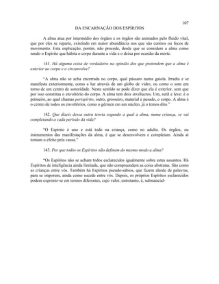 107
                         DA ENCARNAÇÃO DOS ESPÍRITOS

       A alma atua por intermédio dos órgãos e os órgãos são animados pelo fluido vital,
que por eles se reparte, existindo em maior abundância nos que são centros ou focos de
movimento. Esta explicação, porém, não procede, desde que se considere a alma como
sendo o Espírito que habita o corpo durante a vida e o deixa por ocasião da morte.

       141. Há alguma coisa de verdadeiro na opinião dos que pretendem que a alma é
exterior ao corpo e o circunvolve?

        “A alma não se acha encerrada no corpo, qual pássaro numa gaiola. Irradia e se
manifesta exteriormente, como a luz através de um globo de vidro, ou como o som em
torno de um centro de sonoridade. Neste sentido se pode dizer que ela é exterior, sem que
por isso constitua o envoltório do corpo. A alma tem dois invólucros. Um, sutil e leve: é o
primeiro, ao qual chamas perispírito, outro, grosseiro, material e pesado, o corpo. A alma é
o centro de todos os envoltórios, como o gérmen em um núcleo, já o temos dito.”

      142. Que dizeis dessa outra teoria segundo a qual a alma, numa criança, se vai
completando a cada período da vida?

       “O Espírito é uno e está todo na criança, como no adulto. Os órgãos, ou
instrumentos das manifestações da alma, é que se desenvolvem e completam. Ainda aí
tomam o efeito pela causa.”

       143. Por que todos os Espíritos não definem do mesmo modo a alma?

        “Os Espíritos não se acham todos esclarecidos igualmente sobre estes assuntos. Há
Espíritos de inteligência ainda limitada, que não compreendem as coisa abstratas. São como
as crianças entre vós. Também há Espíritos pseudo-sábios, que fazem alarde de palavras,
para se imporem, ainda como sucede entre vós. Depois, os próprios Espíritos esclarecidos
podem exprimir-se em termos diferentes, cujo valor, entretanto, é, substancial-
 