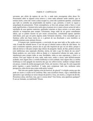 110
                                PARTE 2ª - CAPÍTULO II

servaram, por efeito da ruptura de um fio, e nada mais enxergaram além desse fio.
Procuraram saber se alguma coisa restava e, como nada acharam senão matéria, que se
tornara inerte, como não viram a alma escapar-se, como não a puderam apanhar, concluíram
que tudo se continha nas propriedades da matéria e que, portanto, à morte se seguia a
aniquilação do pensamento. Triste conseqüência, se fora real, porque então o bem e o mal
nada significariam, o homem teria razão para só pensar em si e para colocar acima de tudo a
satisfação de seus apetites materiais; quebrados estariam os laços sociais e as mais santas
afeições se romperiam para sempre. Felizmente, longe estão de ser gerais semelhantes
idéias, que se podem mesmo ter por muito circunscritas, constituindo apenas opiniões
individuais, pois que em parte alguma ainda formaram doutrina.. Uma sociedade que se
fundasse sobre tais bases traria em si o gérmen de sua dissolução e seus membros se
entredevorariam como animais ferozes.
        O homem tem, instintivamente, a convicção de que nem tudo se lhe acaba com a
vida. O nada lhe infunde horror. É em vão que se obstina contra a idéia da vida futura. Ao
soar o momento supremo, poucos são os que não inquirem do que vai ser deles, porque a
idéia de deixar a vida para sempre algo oferece de pungente. Quem, de fato, poderia encarar
com indiferença uma separação absoluta, eterna, de tudo o que foi objeto de seu amor?
Quem poderia ver, sem terror, abrir-se diante si o imensurável abismo do nada, onde se
sepultassem para sempre todas as suas faculdades, todas as suas esperanças, e dizer a si
mesmo: Pois que! depois de mim, nada, nada mais, senão o vácuo, tudo definitivamente
acabado; mais alguns dias e a minha lembrança se terá acabado; mais alguns dias e a minha
lembrança se terá apagado da memória dos que me sobreviverem; nenhum vestígio dentre
em pouco, restará da minha passagem pela Terra; até mesmo o bem que fiz será esquecido
pelos ingratos a quem beneficiei. E nada, para compensar tudo isto, nenhuma outra
perspectiva, além da do meu corpo roído pelos vermes!
        Não tem este quadro alguma coisa de horrível, de glacial? A religião ensina que não
pode ser assim e a razão no-lo confirma. Mas, uma existência futura, vaga e indefinida não
apresenta o que satisfaça ao nosso desejo do positivo. Essa, em muitos, a origem da dúvida.
Possuímos alma, está bem; mas, que é a nossa alma? Tem forma, uma aparência qualquer?
É um ser limitado, ou indefinido? Dizem
 
