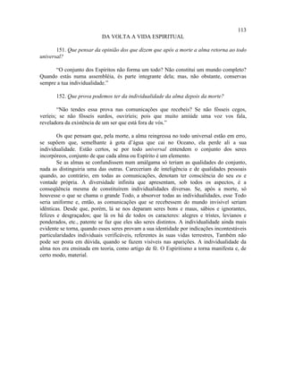113
                           DA VOLTA A VIDA ESPIRITUAL

       151. Que pensar da opinião dos que dizem que após a morte a alma retorna ao todo
universal?

      “O conjunto dos Espíritos não forma um todo? Não constitui um mundo completo?
Quando estás numa assembléia, és parte integrante dela; mas, não obstante, conservas
sempre a tua individualidade.”

       152. Que prova podemos ter da individualidade da alma depois da morte?

        “Não tendes essa prova nas comunicações que recebeis? Se não fôsseis cegos,
veríeis; se não fôsseis surdos, ouviríeis; pois que muito amiúde uma voz vos fala,
reveladora da existência de um ser que está fora de vós.”

        Os que pensam que, pela morte, a alma reingressa no todo universal estão em erro,
se supõem que, semelhante à gota d’água que cai no Oceano, ela perde ali a sua
individualidade. Estão certos, se por todo universal entendem o conjunto dos seres
incorpóreos, conjunto de que cada alma ou Espírito é um elemento.
        Se as almas se confundissem num amálgama só teriam as qualidades do conjunto,
nada as distinguiria uma das outras. Careceriam de inteligência e de qualidades pessoais
quando, ao contrário, em todas as comunicações, denotam ter consciência do seu eu e
vontade própria. A diversidade infinita que apresentam, sob todos os aspectos, é a
conseqüência mesma de constituírem individualidades diversas. Se, após a morte, só
houvesse o que se chama o grande Todo, a absorver todas as individualidades, esse Todo
seria uniforme e, então, as comunicações que se recebessem do mundo invisível seriam
idênticas. Desde que, porém, lá se nos deparam seres bons e maus, sábios e ignorantes,
felizes e desgraçados; que lá os há de todos os caracteres: alegres e tristes, levianos e
ponderados, etc., patente se faz que eles são seres distintos. A individualidade ainda mais
evidente se torna, quando esses seres provam a sua identidade por indicações incontestáveis
particularidades individuais verificáveis, referentes às suas vidas terrestres, Também não
pode ser posta em dúvida, quando se fazem visíveis nas aparições. A individualidade da
alma nos era ensinada em teoria, como artigo de fé. O Espiritismo a torna manifesta e, de
certo modo, material.
 