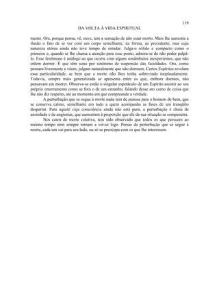 119
                          DA VOLTA À VIDA ESPIRITUAL

mento. Ora, porque pensa, vê, ouve, tem a sensação de não estar morto. Mais lhe aumenta a
ilusão o fato de se ver com um corpo semelhante, na forma, ao precedente, mas cuja
natureza etérea ainda não teve tempo de estudar. Julga-o sólido e compacto como o
primeiro e, quando se lhe chama a atenção para esse ponto, admira-se de não poder palpá-
lo. Esse fenômeno é análogo ao que ocorre com alguns sonâmbulos inexperientes, que não
crêem dormir. É que têm sono por sinônimo de suspensão das faculdades. Ora, como
pensam livremente e vêem, julgam naturalmente que não dormem. Certos Espíritos revelam
essa particularidade, se bem que a morte não lhes tenha sobrevindo inopinadamente.
Todavia, sempre mais generalizada se apresenta entre os que, embora doentes, não
pensavam em morrer. Observa-se então o singular espetáculo de um Espírito assistir ao seu
próprio enterramento como se fora o de um estranho, falando desse ato como de coisa que
lhe não diz respeito, até ao momento em que compreende a verdade.
        A perturbação que se segue à morte nada tem de penosa para o homem de bem, que
se conserva calmo, semelhante em tudo a quem acompanha as fases de um tranqüilo
despertar. Para aquele cuja consciência ainda não está pura, a perturbação é cheia de
ansiedade e de angústias, que aumentam à proporção que ele da sua situação se compenetra.
        Nos casos de morte coletiva, tem sido observado que todos os que perecem ao
mesmo tempo nem sempre tornam a ver-se logo. Presas da perturbação que se segue à
morte, cada um vai para seu lado, ou só se preocupa com os que lhe interessam.
 
