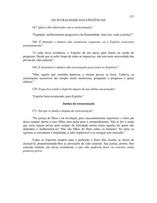 121
                      DA PLURALIDADE DAS EXISTÊNCIAS

       167. Qual o fim objetivado com a reencarnação?

       “Expiação, melhoramento progressivo da Humanidade. Sem isto, onde a justiça?”

       168. É limitado o número das existências corporais, ou o Espírito reencarna
perpetuamente?

       “A cada nova existência, o Espírito dá um passo para diante na senda do
progresso. Desde que se ache limpo de todas as impurezas, não tem mais necessidade das
provas da vida corporal.”

       169. É invariável o número das encarnações para todos os Espíritos?

        “Não; aquele que caminha depressa, a muitas provas se forra. Todavia, as
encarnações sucessivas são sempre muito numerosas, porquanto o progresso é quase
infinito.”

       170. O que fica sendo o Espírito depois da sua última encarnação?

       “Espírito bem-aventurado; puro Espírito.”

                               Justiça da reencarnação

       171. Em que se funda o dogma da reencarnação?

       “Na justiça de Deus e na revelação, pois incessantemente repetimos: o bom pai
deixa sempre aberta a seus filhos uma porta para o arrependimento. Não te diz a razão
que seria injusto privar para sempre da felicidade eterna todos aqueles de quem não
dependeu o melhorarem-se? Não são filhos de Deus todos os homens? Só entre os
egoístas se encontram a iniqüidade, o ódio implacável e os castigos sem remissão.”

       Todos os Espíritos tendem para a perfeição e Deus lhes faculta os meios de
alcançá-la, proporcionando-lhes as provações da vida corporal. Sua justiça, porém, lhes
concede realizar, em novas existências, o que não puderam fazer ou concluir numa
primeira prova.
 