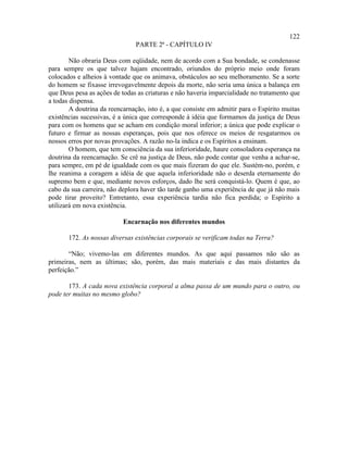 122
                               PARTE 2ª - CAPÍTULO IV

        Não obraria Deus com eqüidade, nem de acordo com a Sua bondade, se condenasse
para sempre os que talvez hajam encontrado, oriundos do próprio meio onde foram
colocados e alheios à vontade que os animava, obstáculos ao seu melhoramento. Se a sorte
do homem se fixasse irrevogavelmente depois da morte, não seria uma única a balança em
que Deus pesa as ações de todas as criaturas e não haveria imparcialidade no tratamento que
a todas dispensa.
        A doutrina da reencarnação, isto é, a que consiste em admitir para o Espírito muitas
existências sucessivas, é a única que corresponde à idéia que formamos da justiça de Deus
para com os homens que se acham em condição moral inferior; a única que pode explicar o
futuro e firmar as nossas esperanças, pois que nos oferece os meios de resgatarmos os
nossos erros por novas provações. A razão no-la indica e os Espíritos a ensinam.
        O homem, que tem consciência da sua inferioridade, haure consoladora esperança na
doutrina da reencarnação. Se crê na justiça de Deus, não pode contar que venha a achar-se,
para sempre, em pé de igualdade com os que mais fizeram do que ele. Sustém-no, porém, e
lhe reanima a coragem a idéia de que aquela inferioridade não o deserda eternamente do
supremo bem e que, mediante novos esforços, dado lhe será conquistá-lo. Quem é que, ao
cabo da sua carreira, não deplora haver tão tarde ganho uma experiência de que já não mais
pode tirar proveito? Entretanto, essa experiência tardia não fica perdida; o Espírito a
utilizará em nova existência.

                           Encarnação nos diferentes mundos

       172. As nossas diversas existências corporais se verificam todas na Terra?

       “Não; vivemo-las em diferentes mundos. As que aqui passamos não são as
primeiras, nem as últimas; são, porém, das mais materiais e das mais distantes da
perfeição.”

       173. A cada nova existência corporal a alma passa de um mundo para o outro, ou
pode ter muitas no mesmo globo?
 