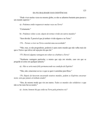 123
                       DA PLURALIDADE DAS EXISTÊNCIAS

     “Pode viver muitas vezes no mesmo globo, se não se adiantou bastante para passar a
um mundo superior.”

       a) - Podemos então reaparecer muitas vezes na Terra?

       “Certamente.”

       b) - Podemos voltar a este, depois de termos vivido em outros mundos?

       “Sem dúvida. É possível que já tenhais vivido algures e na Terra.”

       174. - Tornar a viver na Terra constitui uma necessidade?

       “Não; mas, se não progredistes, podereis ir para outro mundo que não valha mais do
que a Terra e que talvez até seja pior do que ela.”

       175. Haverá alguma vantagem em voltar-se a habitar a Terra?

       “Nenhuma vantagem particular, a menos que seja em missão, caso em que se
progride aí como em qualquer planeta.”

       a) - Não se seria mais feliz permanecendo na condição de Espírito?

       “Não, não; estacionar-se-ia e o que se quer é caminhar para Deus.”

        176. Depois de haverem encarnado noutros mundos, podem os Espíritos encarnar
neste, sem que jamais aí tenham estado?

        “Sim, do mesmo modo que vós em outros. Todos os mundos são solidários: o que
não se faz num faz-se noutro.”

       a) - Assim, homens há que estão na Terra pela primeira vez?
 
